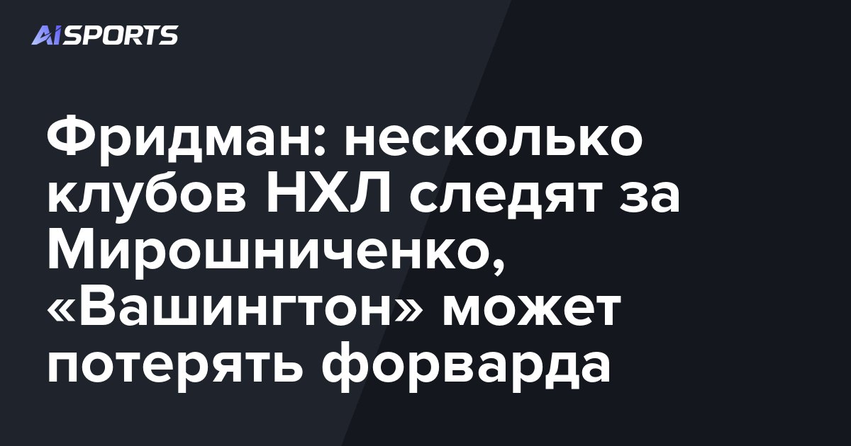 Фридман: несколько клубов НХЛ следят за Мирошниченко, «Вашингтон» может потерять форварда