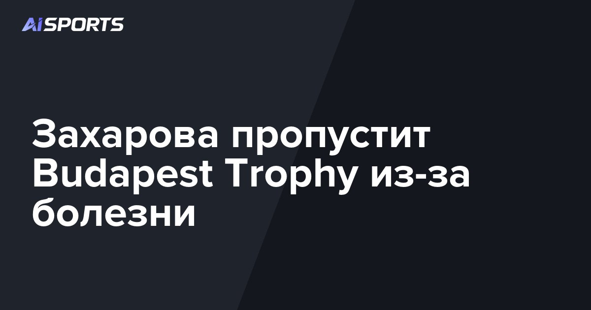 Захарова пропустит Budapest Trophy из-за болезни
